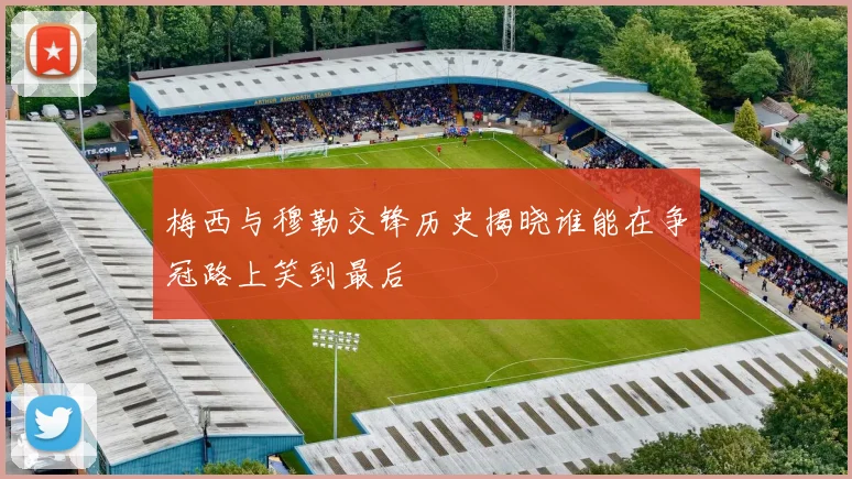 梅西与穆勒交锋历史揭晓谁能在争冠路上笑到最后