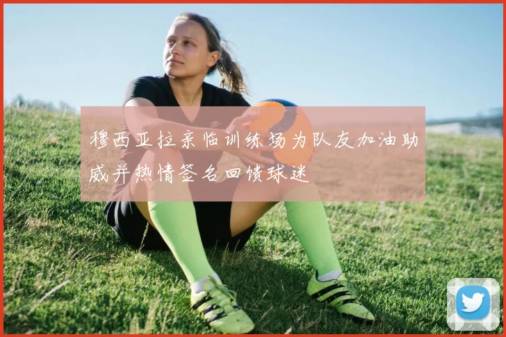 穆西亚拉亲临训练场为队友加油助威并热情签名回馈球迷