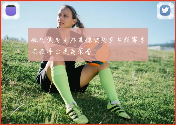 独行侠与主帅基德续约多年新赛季志在冲击更高荣誉