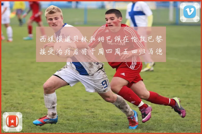 西媒报道贝林和姆巴佩在伦敦巴黎接受治疗后将于周四周五回归马德里