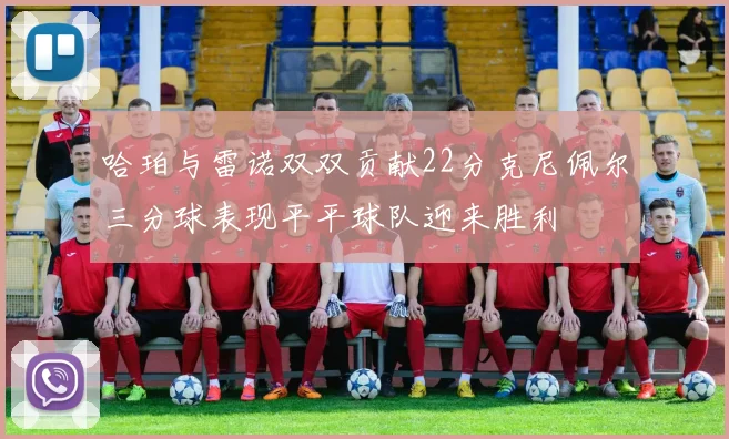 哈珀与雷诺双双贡献22分克尼佩尔三分球表现平平球队迎来胜利