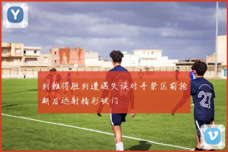 利雅得胜利遭遇失误对手禁区前抢断后远射精彩破门