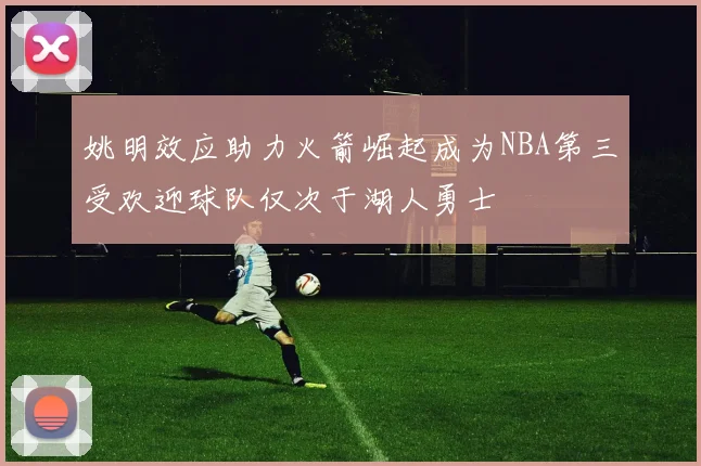 姚明效应助力火箭崛起成为NBA第三受欢迎球队仅次于湖人勇士