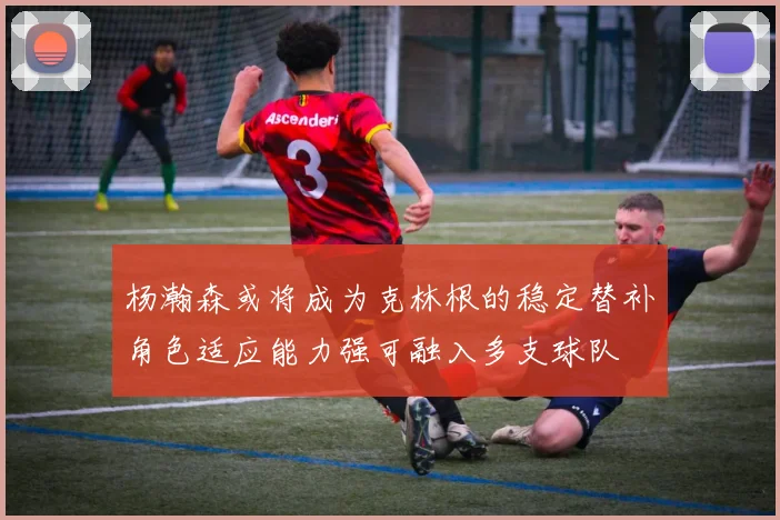 杨瀚森或将成为克林根的稳定替补角色适应能力强可融入多支球队