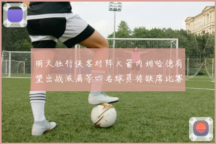 明天独行侠客对阵火箭内姆哈德有望出战浓眉等四名球员将缺席比赛