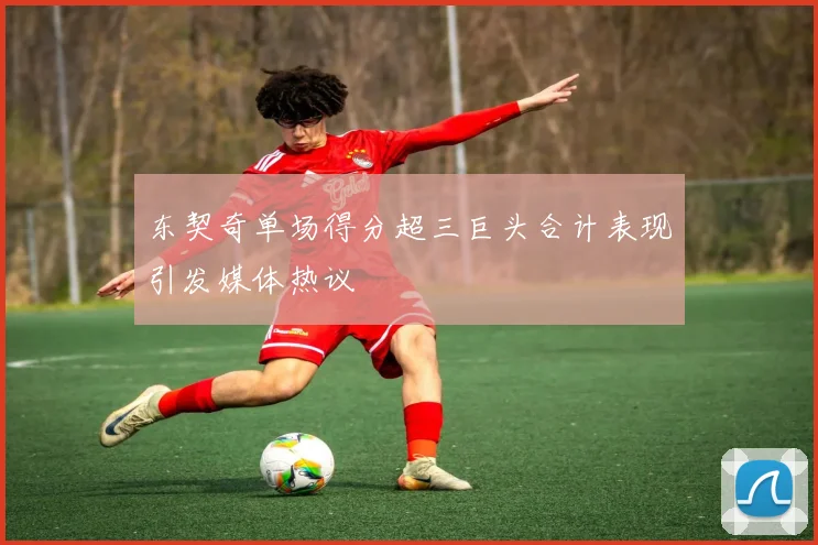 东契奇单场得分超三巨头合计表现引发媒体热议