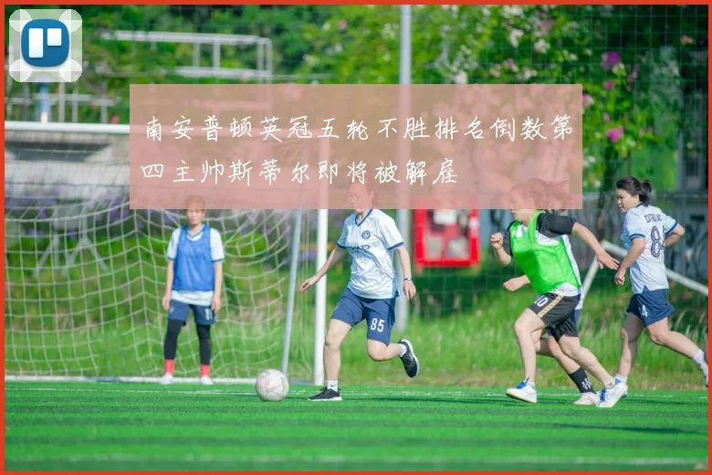 南安普顿英冠五轮不胜排名倒数第四主帅斯蒂尔即将被解雇