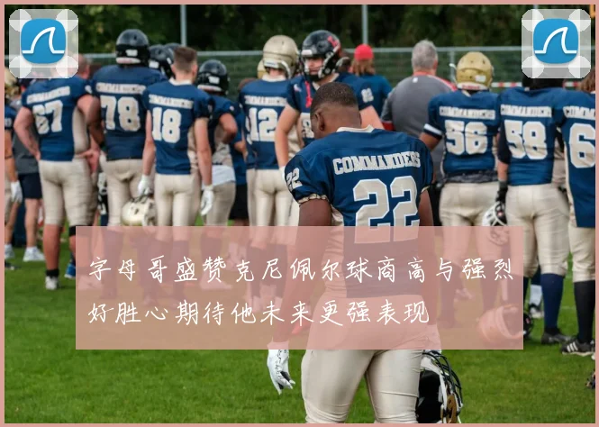 字母哥盛赞克尼佩尔球商高与强烈好胜心期待他未来更强表现
